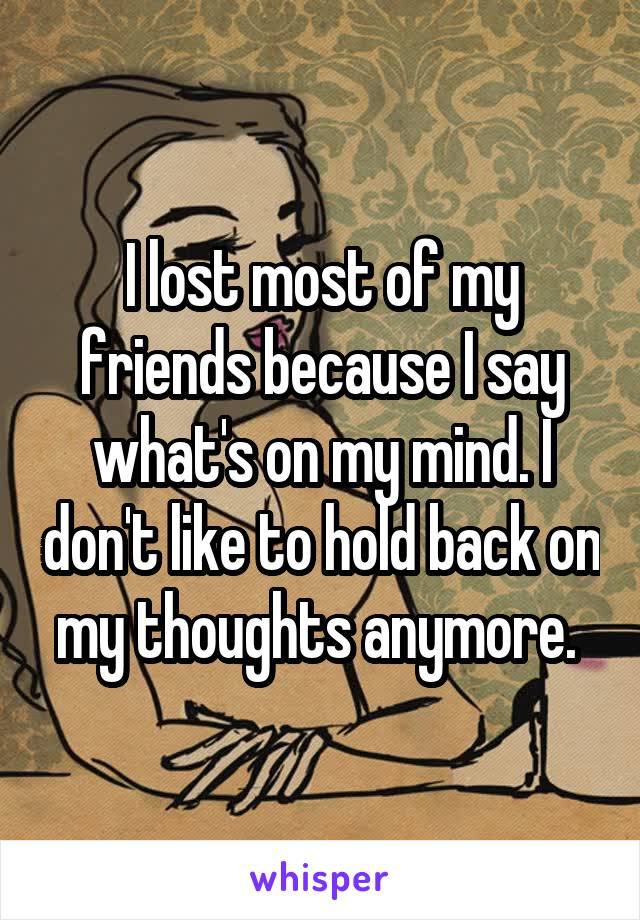 I lost most of my friends because I say what's on my mind. I don't like to hold back on my thoughts anymore. 