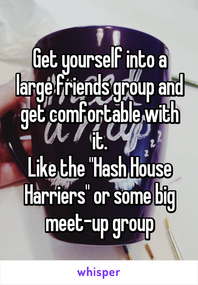 Get yourself into a large friends group and get comfortable with it.
Like the "Hash House Harriers" or some big meet-up group