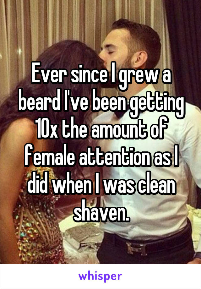 Ever since I grew a beard I've been getting 10x the amount of female attention as I did when I was clean shaven.