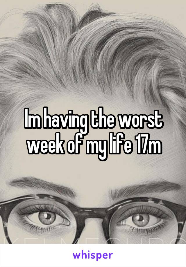 Im having the worst week of my life 17m