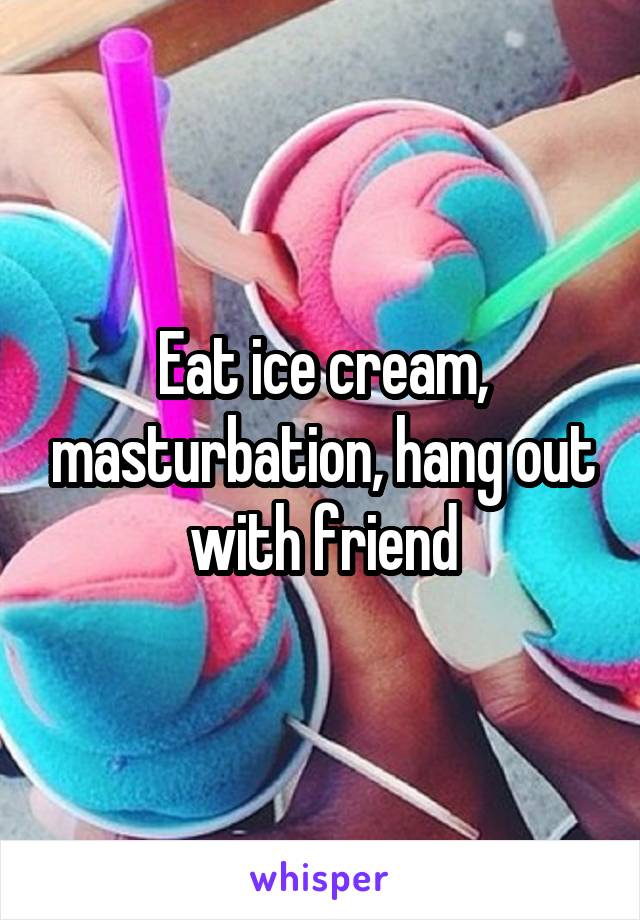 Eat ice cream, masturbation, hang out with friend