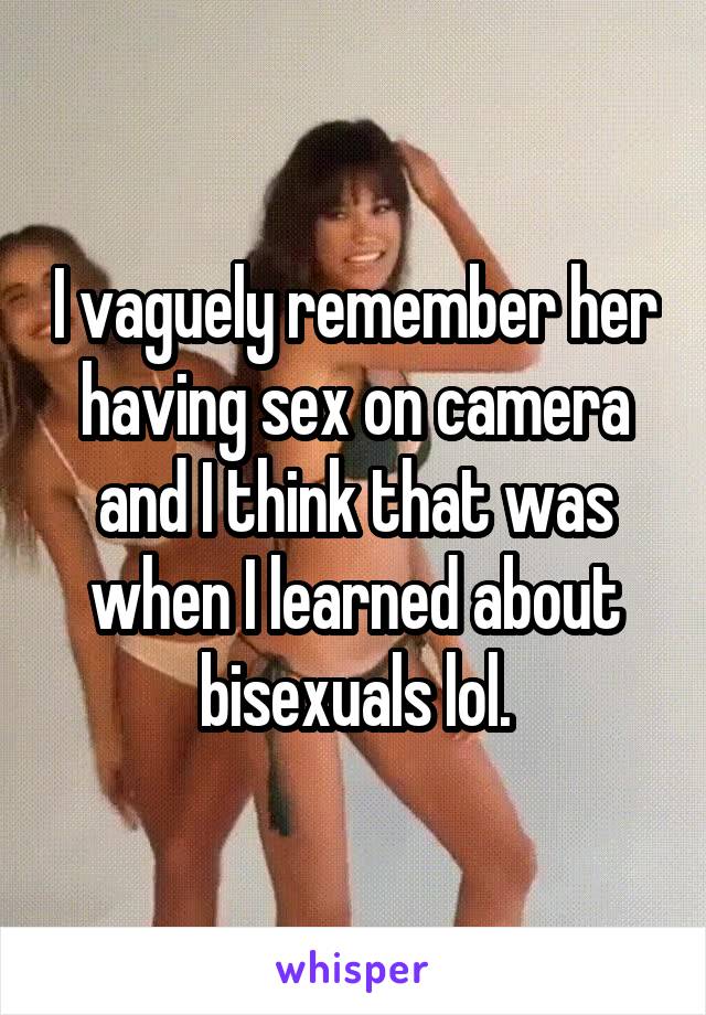 I vaguely remember her having sex on camera and I think that was when I learned about bisexuals lol.