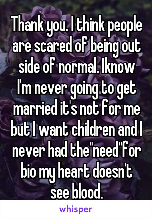 Thank you. I think people are scared of being out side of normal. Iknow I'm never going to get married it's not for me but I want children and I never had the"need"for bio my heart doesn't see blood.