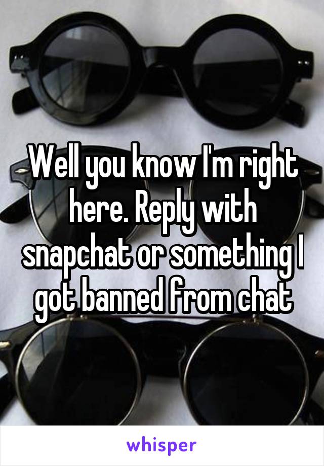 Well you know I'm right here. Reply with snapchat or something I got banned from chat