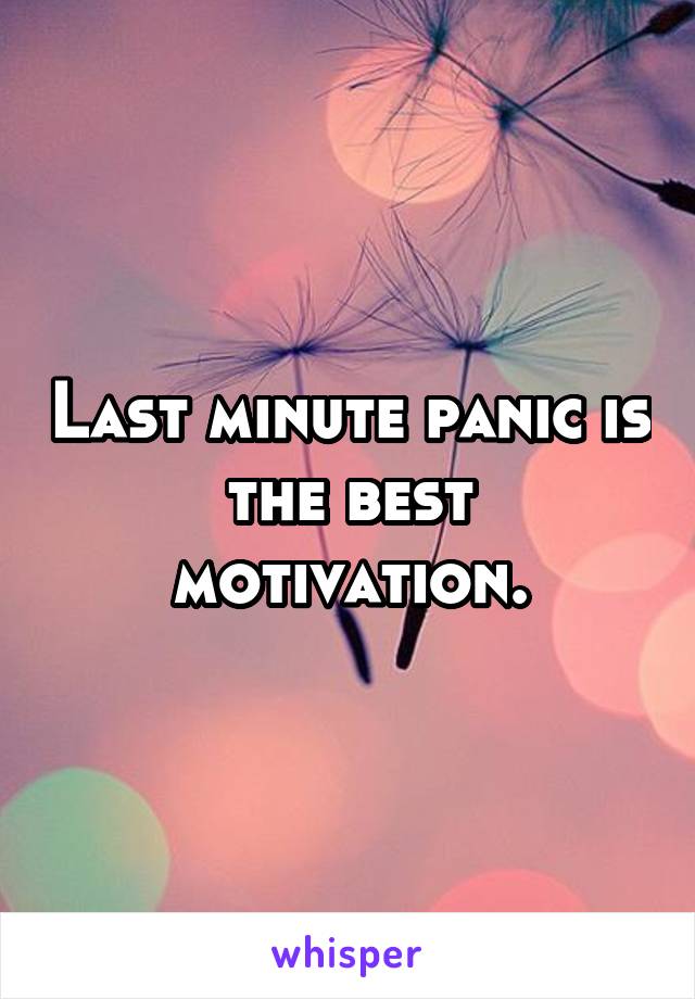 Last minute panic is the best motivation.