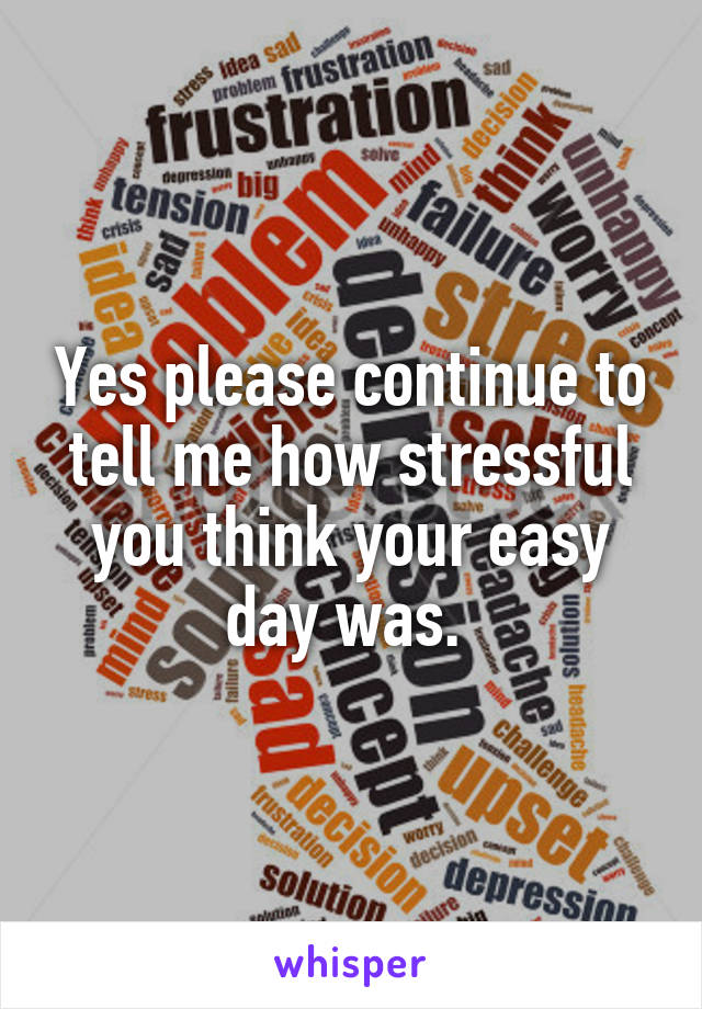 Yes please continue to tell me how stressful you think your easy day was. 