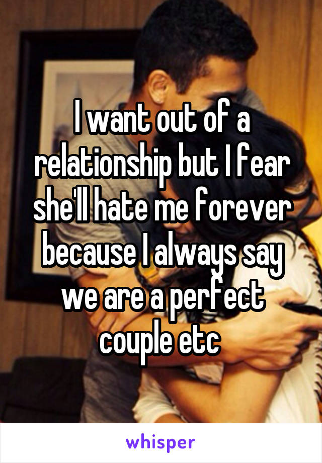 I want out of a relationship but I fear she'll hate me forever because I always say we are a perfect couple etc 