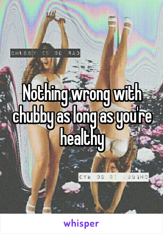 Nothing wrong with chubby as long as you're healthy