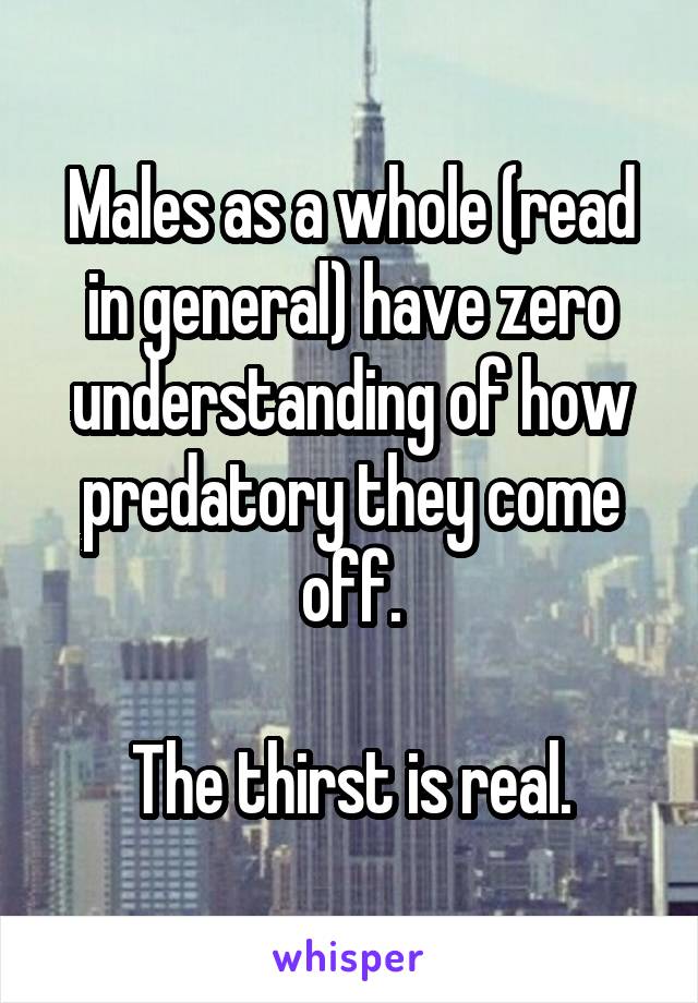 Males as a whole (read in general) have zero understanding of how predatory they come off.

The thirst is real.