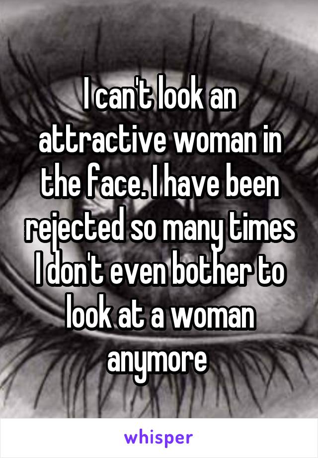 I can't look an attractive woman in the face. I have been rejected so many times I don't even bother to look at a woman anymore 