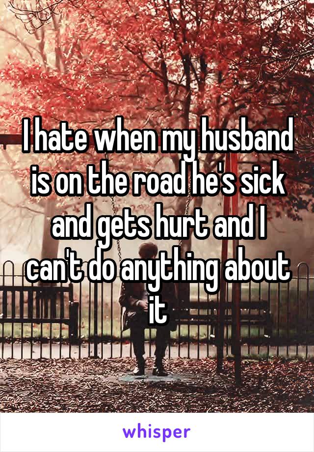 I hate when my husband is on the road he's sick and gets hurt and I can't do anything about it