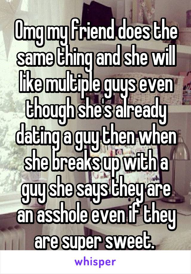 Omg my friend does the same thing and she will like multiple guys even though she's already dating a guy then when she breaks up with a guy she says they are an asshole even if they are super sweet. 