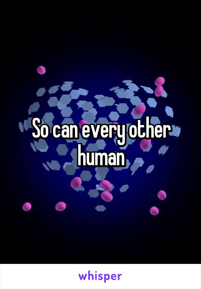 So can every other human