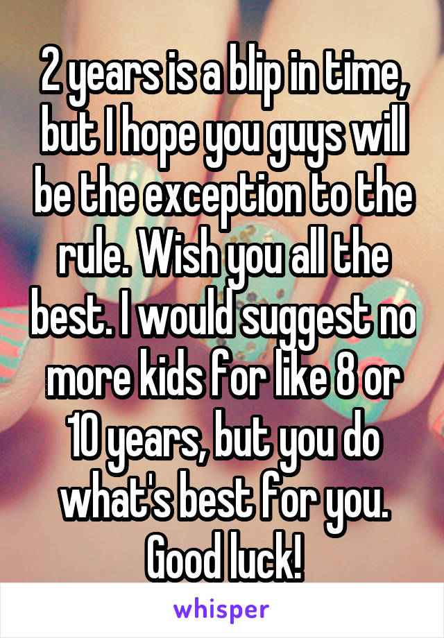 2 years is a blip in time, but I hope you guys will be the exception to the rule. Wish you all the best. I would suggest no more kids for like 8 or 10 years, but you do what's best for you. Good luck!