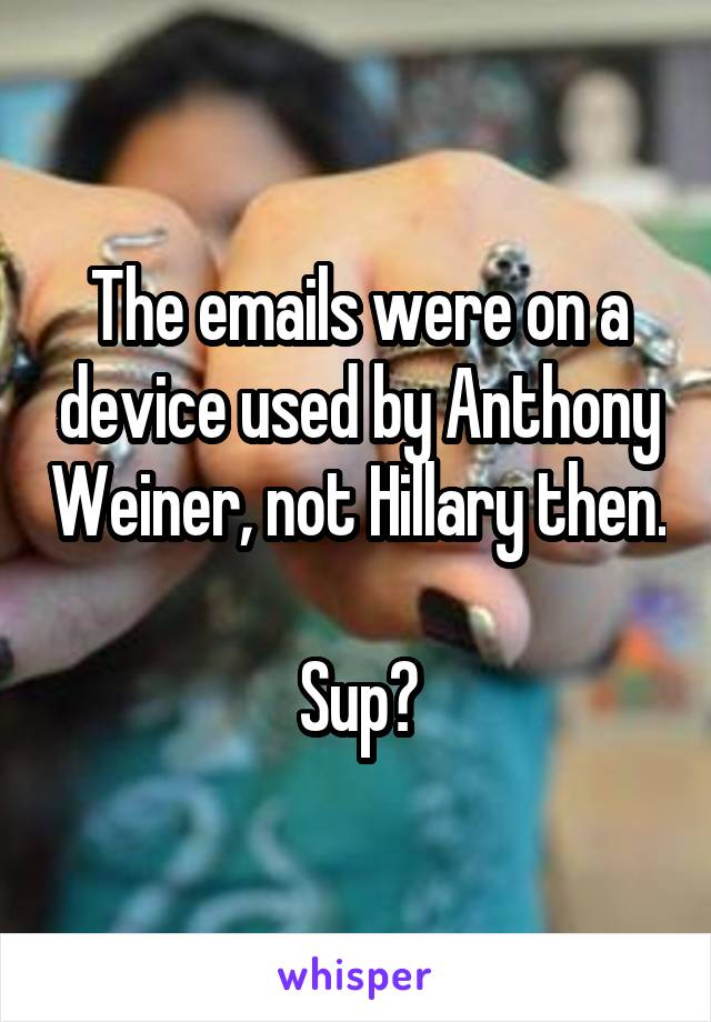 The emails were on a device used by Anthony Weiner, not Hillary then.

Sup?