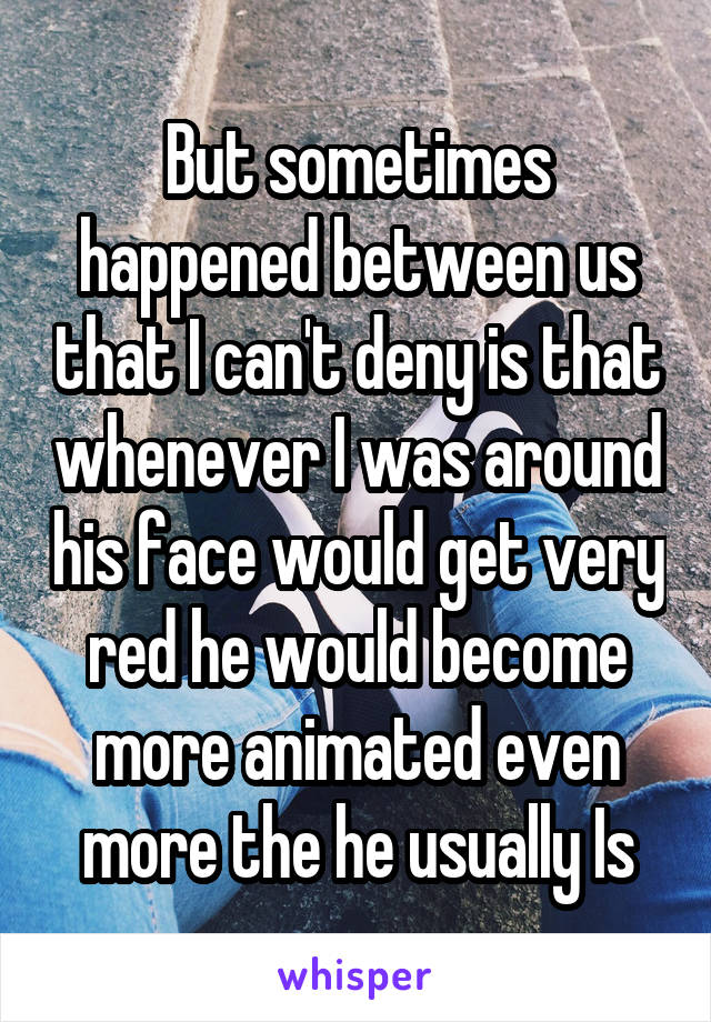 But sometimes happened between us that I can't deny is that whenever I was around his face would get very red he would become more animated even more the he usually Is