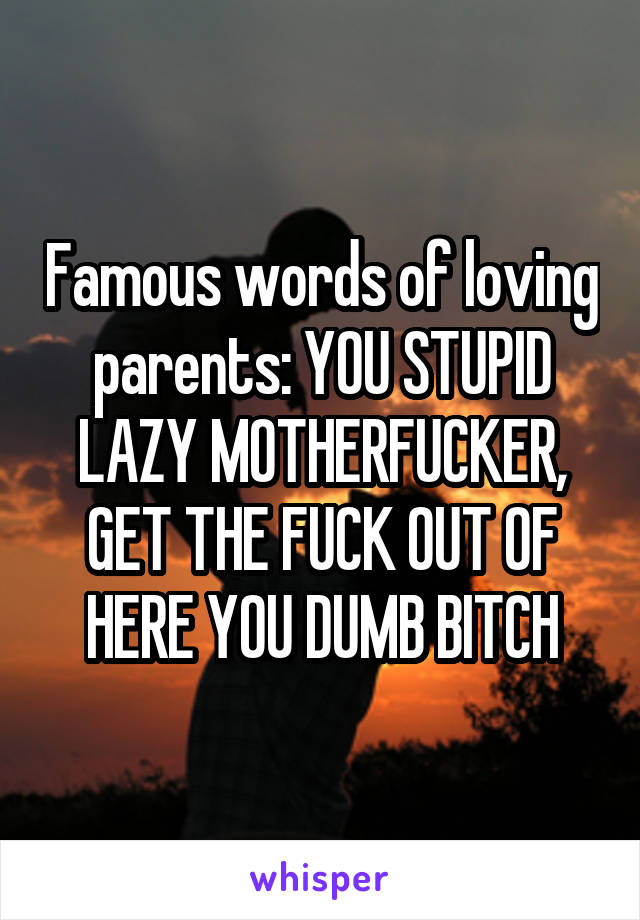 Famous words of loving parents: YOU STUPID LAZY MOTHERFUCKER, GET THE FUCK OUT OF HERE YOU DUMB BITCH