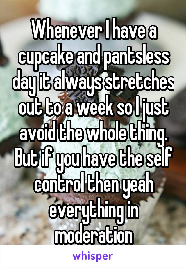 Whenever I have a cupcake and pantsless day it always stretches out to a week so I just avoid the whole thing. But if you have the self control then yeah everything in moderation