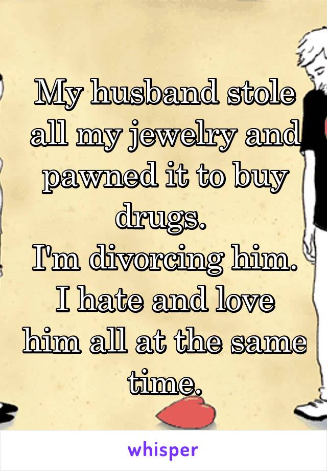 My husband stole all my jewelry and pawned it to buy drugs. 
I'm divorcing him.
I hate and love him all at the same time.