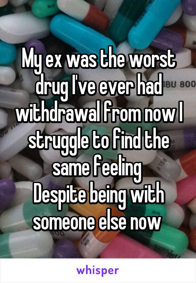 My ex was the worst drug I've ever had withdrawal from now I struggle to find the same feeling 
Despite being with someone else now 