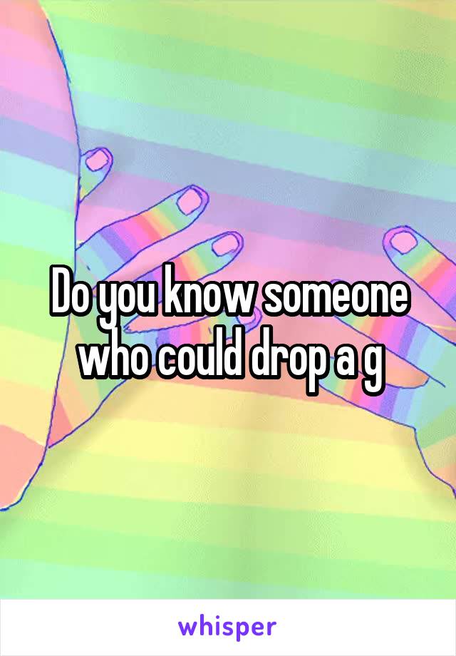 Do you know someone who could drop a g