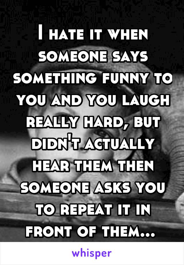 I hate it when someone says something funny to you and you laugh really hard, but didn't actually hear them then someone asks you to repeat it in front of them... 