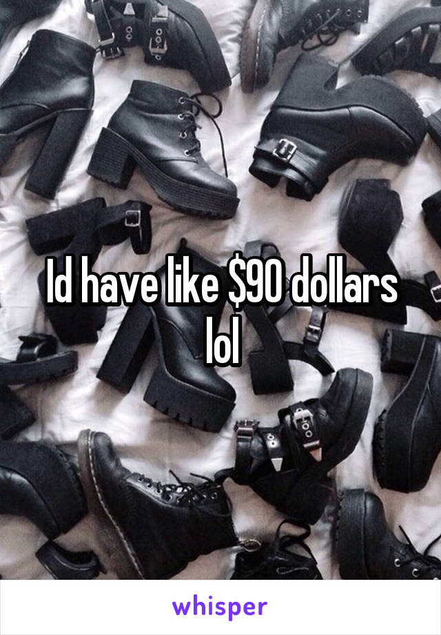 Id have like $90 dollars lol