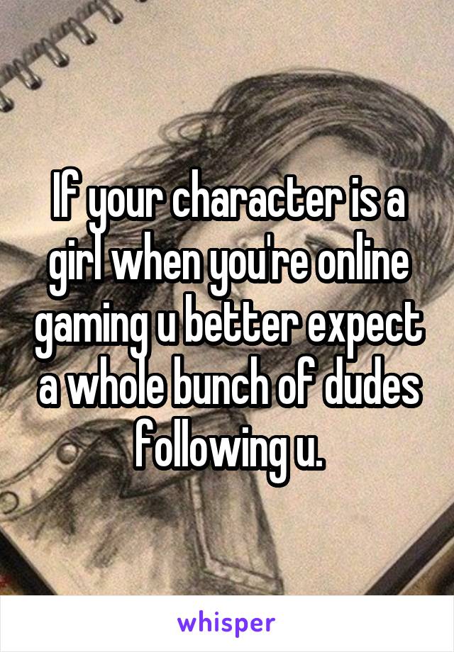 If your character is a girl when you're online gaming u better expect a whole bunch of dudes following u.