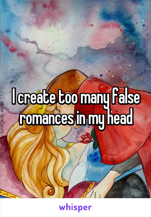 I create too many false romances in my head