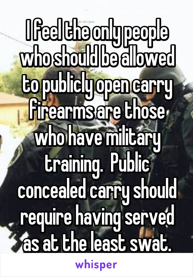 I feel the only people who should be allowed to publicly open carry firearms are those who have military training.  Public concealed carry should require having served as at the least swat.