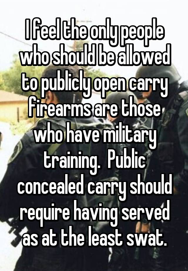 I feel the only people who should be allowed to publicly open carry firearms are those who have military training.  Public concealed carry should require having served as at the least swat.