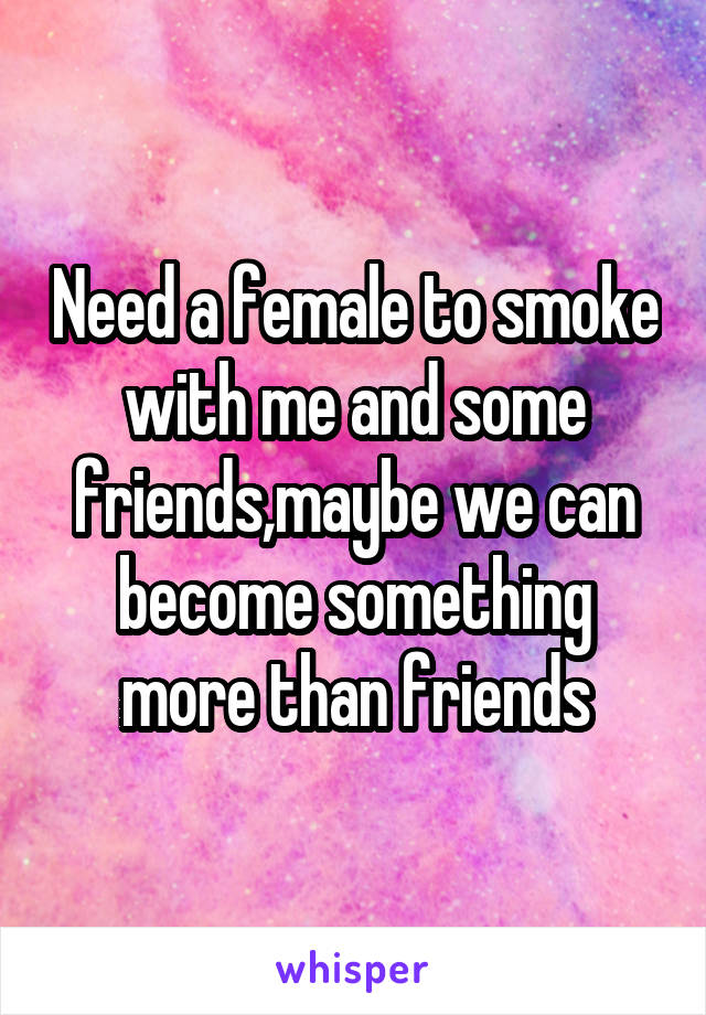 Need a female to smoke with me and some friends,maybe we can become something more than friends