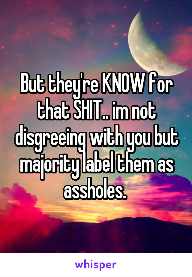 But they're KNOW for that SHIT.. im not disgreeing with you but majority label them as assholes. 