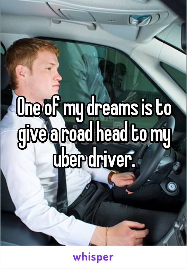 One of my dreams is to give a road head to my uber driver.