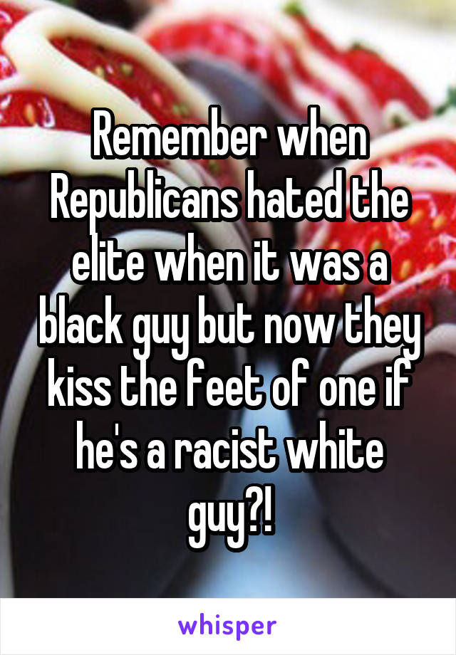 Remember when Republicans hated the elite when it was a black guy but now they kiss the feet of one if he's a racist white guy?!