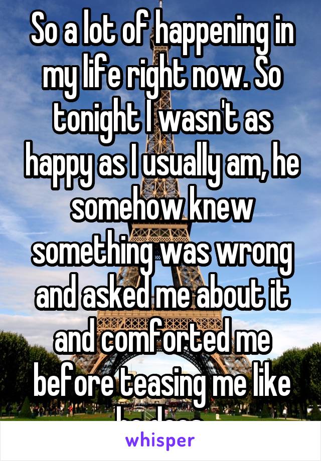 So a lot of happening in my life right now. So tonight I wasn't as happy as I usually am, he somehow knew something was wrong and asked me about it and comforted me before teasing me like he does.