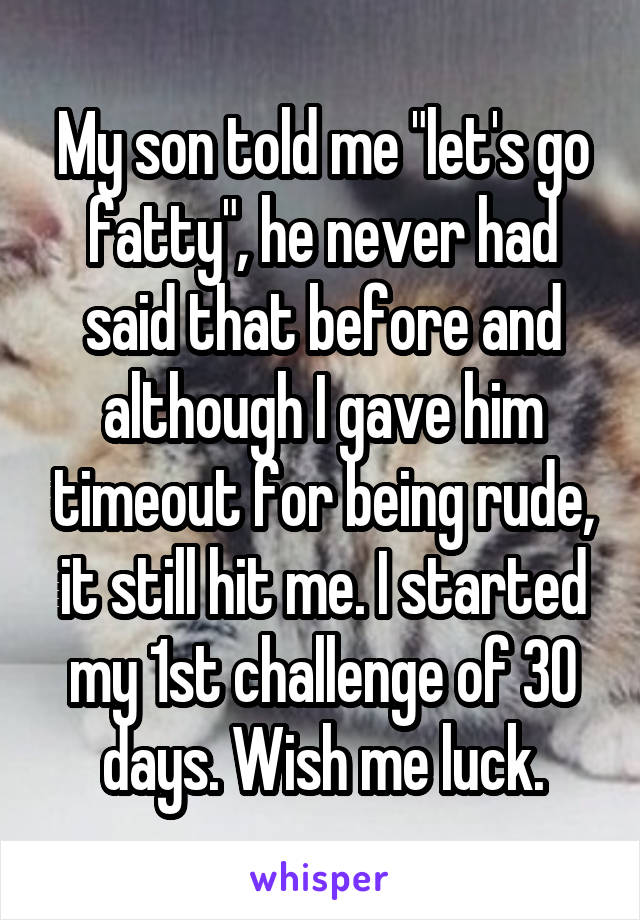 My son told me "let's go fatty", he never had said that before and although I gave him timeout for being rude, it still hit me. I started my 1st challenge of 30 days. Wish me luck.