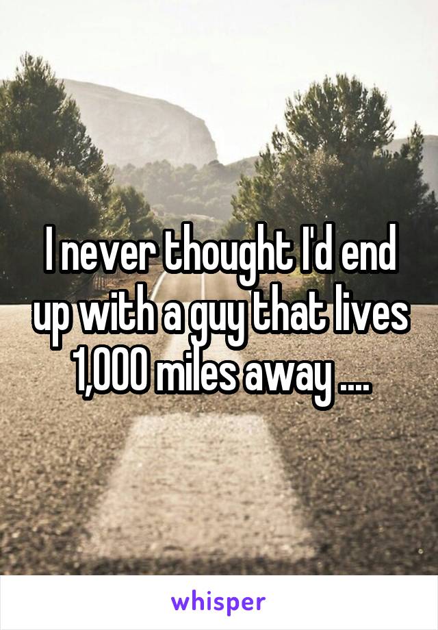 I never thought I'd end up with a guy that lives 1,000 miles away ....