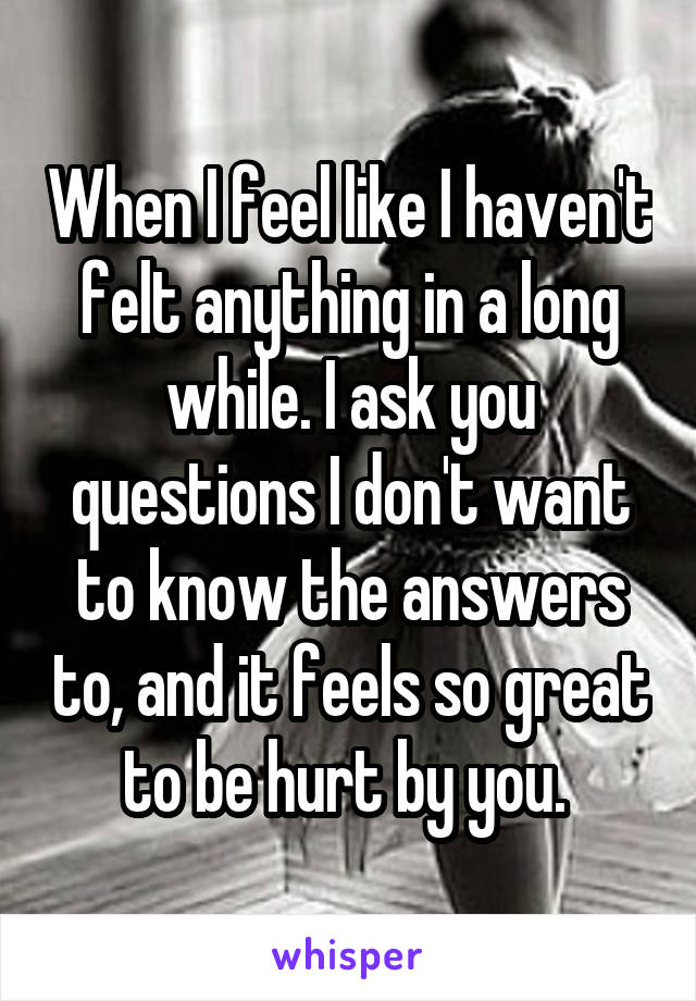 When I feel like I haven't felt anything in a long while. I ask you questions I don't want to know the answers to, and it feels so great to be hurt by you. 