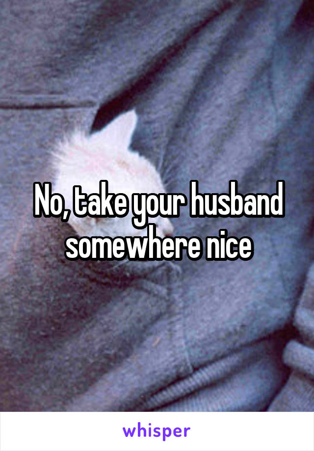 No, take your husband somewhere nice