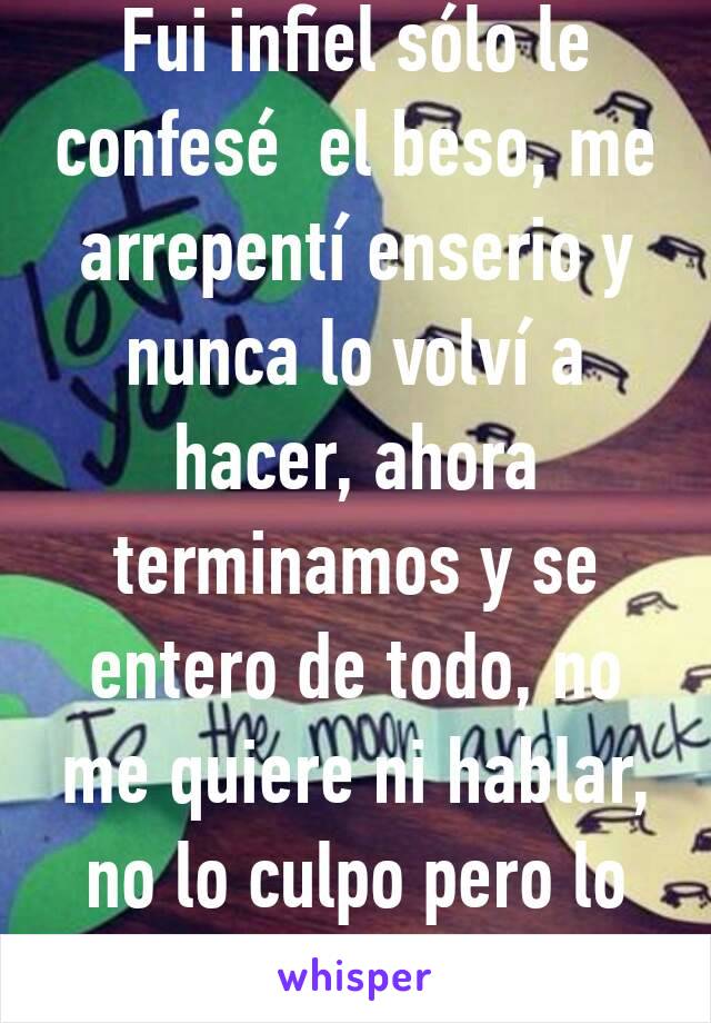 Fui infiel sólo le confesé  el beso, me arrepentí enserio y nunca lo volví a  hacer, ahora terminamos y se entero de todo, no me quiere ni hablar, no lo culpo pero lo exraño