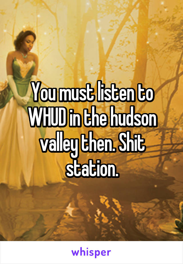 You must listen to WHUD in the hudson valley then. Shit station.