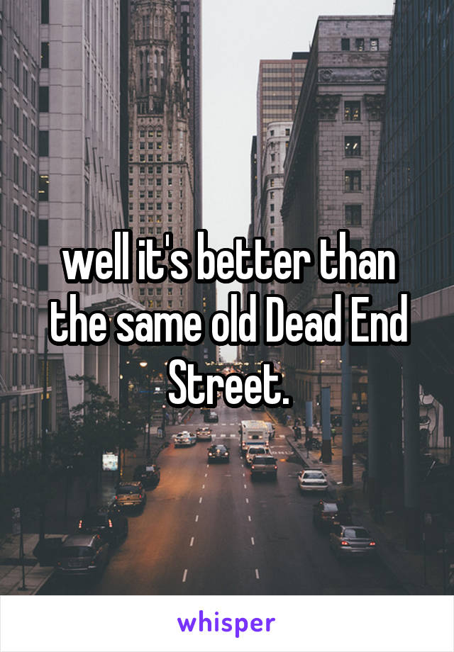 well it's better than the same old Dead End Street.