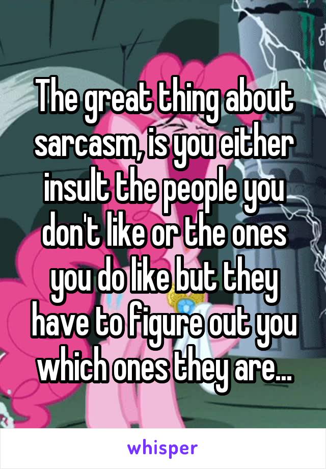 The great thing about sarcasm, is you either insult the people you don't like or the ones you do like but they have to figure out you which ones they are...