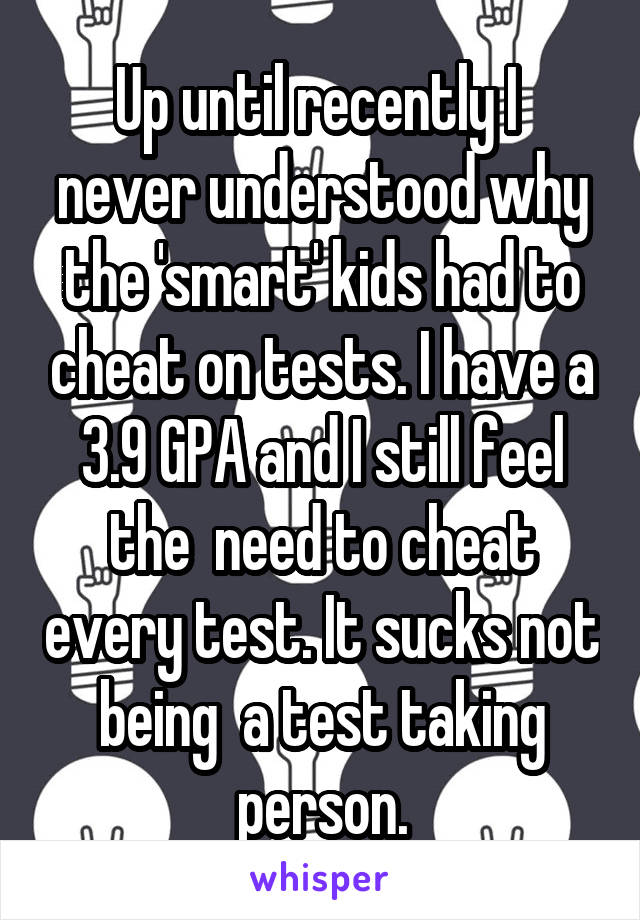 Up until recently I  never understood why the 'smart' kids had to cheat on tests. I have a 3.9 GPA and I still feel the  need to cheat every test. It sucks not being  a test taking person.