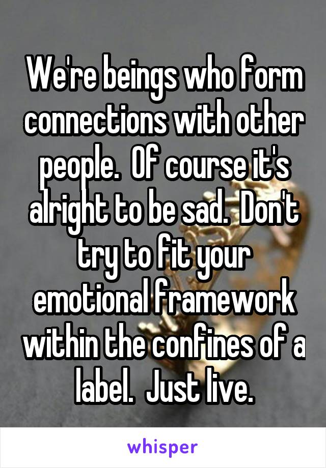 We're beings who form connections with other people.  Of course it's alright to be sad.  Don't try to fit your emotional framework within the confines of a label.  Just live.