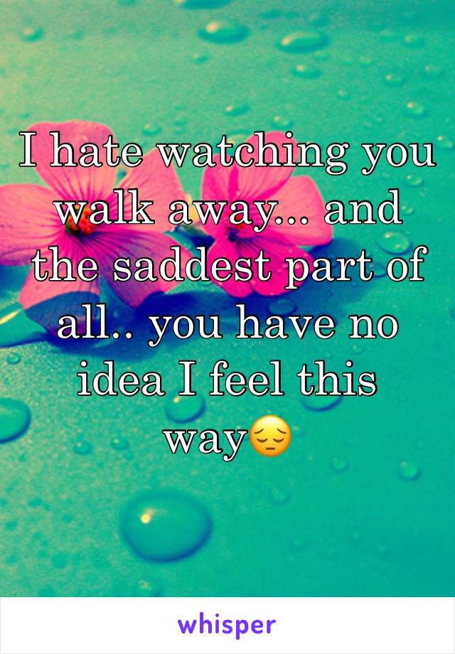 I hate watching you walk away... and the saddest part of all.. you have no idea I feel this way😔