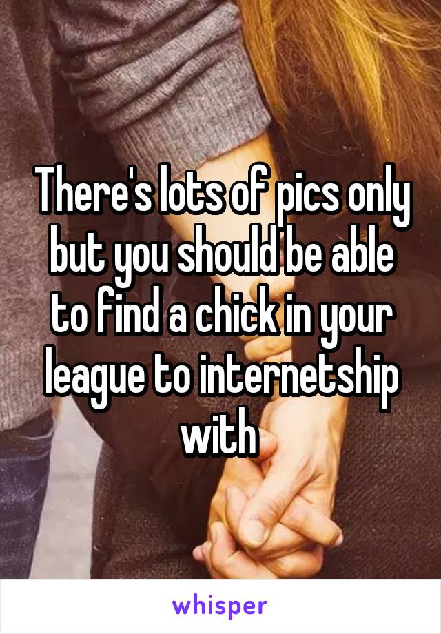 There's lots of pics only but you should be able to find a chick in your league to internetship with 
