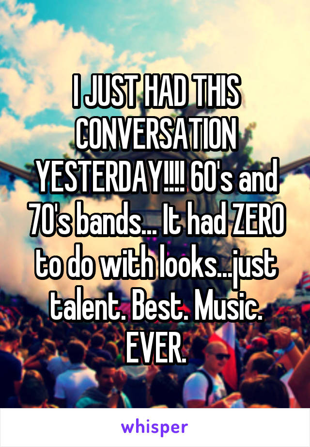 I JUST HAD THIS CONVERSATION YESTERDAY!!!! 60's and 70's bands... It had ZERO to do with looks...just talent. Best. Music. EVER.