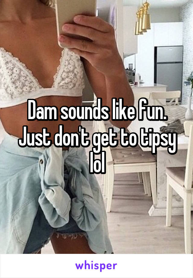 Dam sounds like fun. Just don't get to tipsy lol